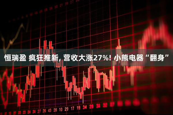 恒瑞盈 疯狂推新, 营收大涨27%! 小熊电器“翻身”