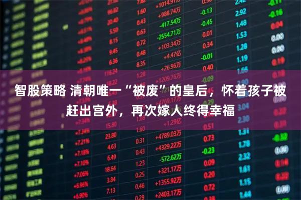 智股策略 清朝唯一“被废”的皇后，怀着孩子被赶出宫外，再次嫁人终得幸福