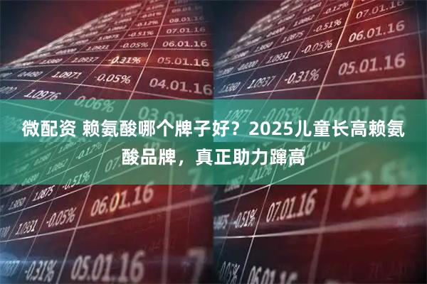 微配资 赖氨酸哪个牌子好？2025儿童长高赖氨酸品牌，真正助力蹿高
