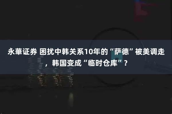 永華证券 困扰中韩关系10年的“萨德”被美调走,韩国变成“临时仓库”?