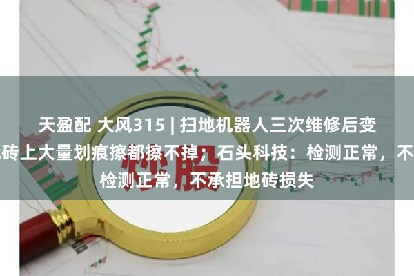 天盈配 大风315 | 扫地机器人三次维修后变身刮地器，地砖上大量划痕擦都擦不掉；石头科技：检测正常，不承担地砖损失