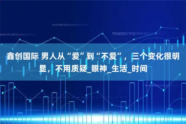 鑫创国际 男人从“爱”到“不爱”,三个变化很明显,不用质疑_眼神_生活_时间