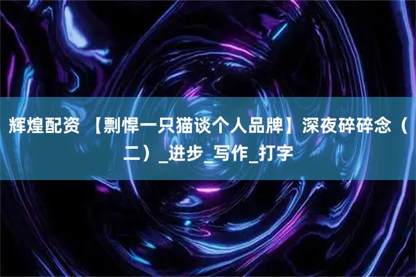 辉煌配资 【剽悍一只猫谈个人品牌】深夜碎碎念（二）_进步_写作_打字