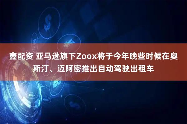 鑫配资 亚马逊旗下Zoox将于今年晚些时候在奥斯汀、迈阿密推出自动驾驶出租车