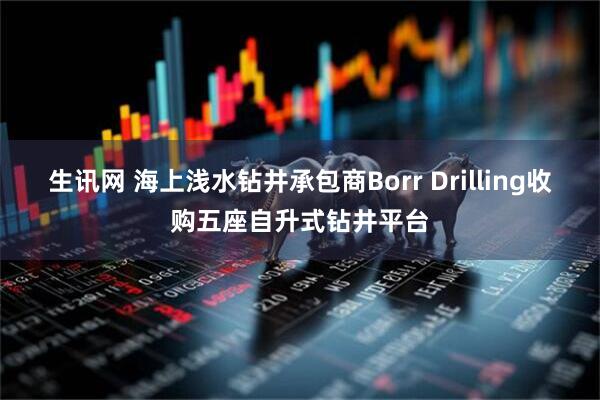生讯网 海上浅水钻井承包商Borr Drilling收购五座自升式钻井平台