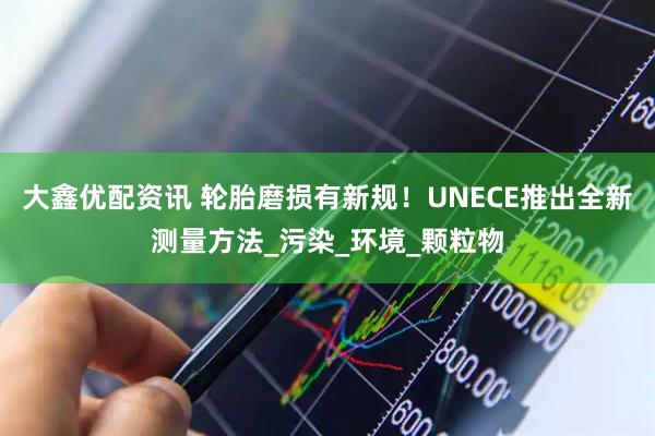 大鑫优配资讯 轮胎磨损有新规!UNECE推出全新测量方法_污染_环境_颗粒物
