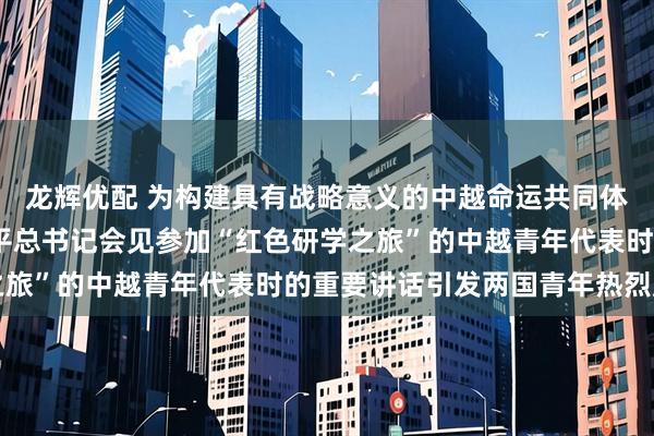 龙辉优配 为构建具有战略意义的中越命运共同体凝聚青春力量——习近平总书记会见参加“红色研学之旅”的中越青年代表时的重要讲话引发两国青年热烈反响