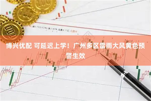 博兴优配 可延迟上学！广州多区雷雨大风黄色预警生效