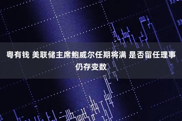 粤有钱 美联储主席鲍威尔任期将满 是否留任理事仍存变数