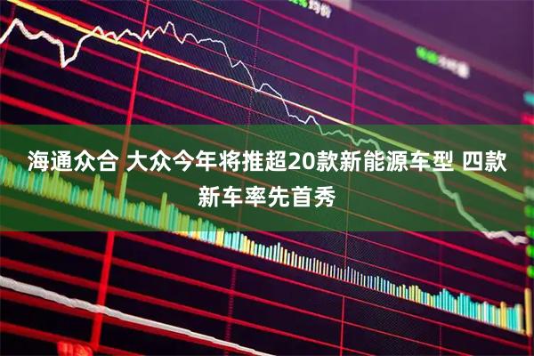海通众合 大众今年将推超20款新能源车型 四款新车率先首秀