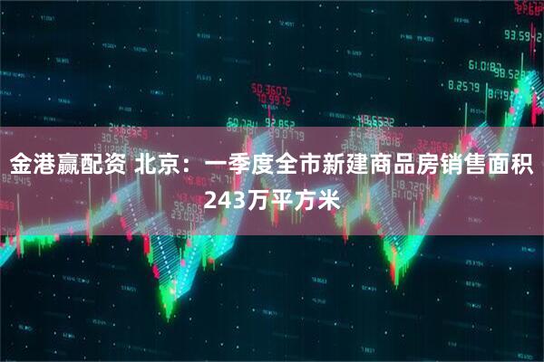 金港赢配资 北京：一季度全市新建商品房销售面积243万平方米