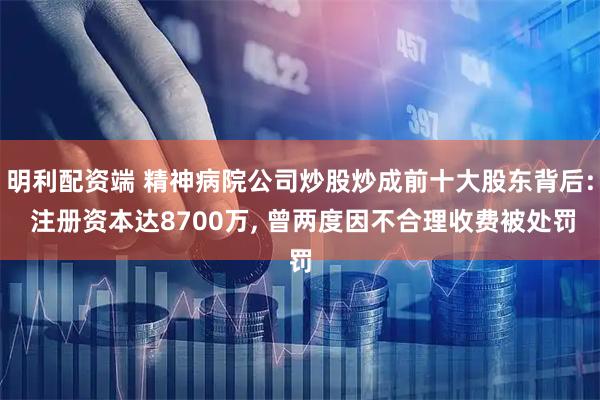 明利配资端 精神病院公司炒股炒成前十大股东背后: 注册资本达8700万, 曾两度因不合理收费被处罚