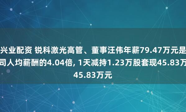 兴业配资 锐科激光高管、董事汪伟年薪79.47万元是公司人均薪酬的4.04倍, 1天减持1.23万股套现45.83万元