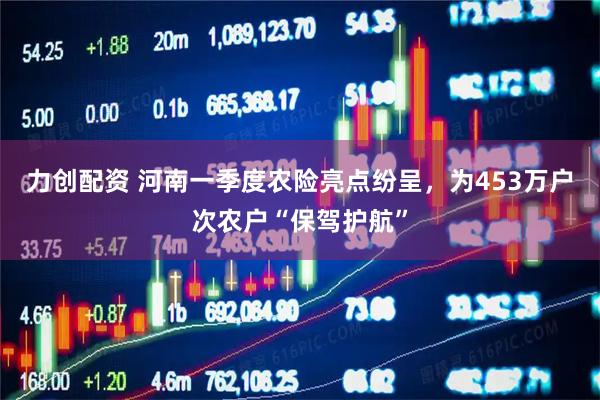 力创配资 河南一季度农险亮点纷呈，为453万户次农户“保驾护航”
