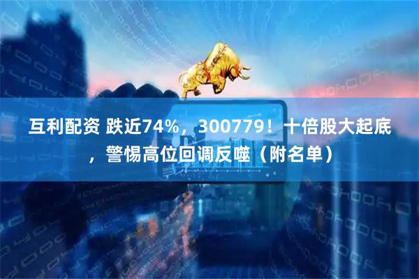 互利配资 跌近74%，300779！十倍股大起底，警惕高位回调反噬（附名单）