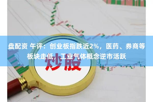 盘配资 午评：创业板指跌近2%，医药、券商等板块走低，工业气体概念逆市活跃