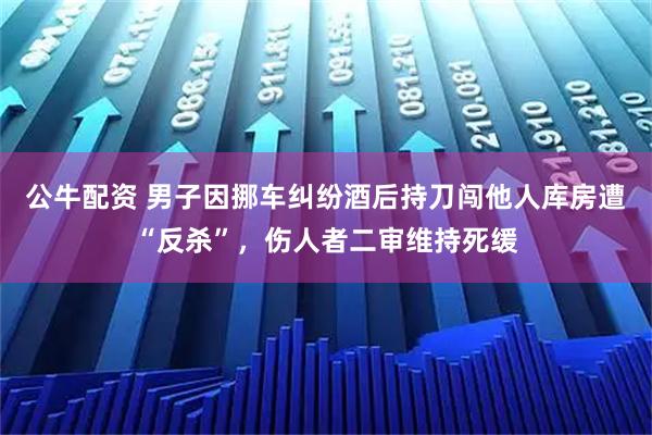 公牛配资 男子因挪车纠纷酒后持刀闯他人库房遭“反杀”,伤人者二审维持死缓