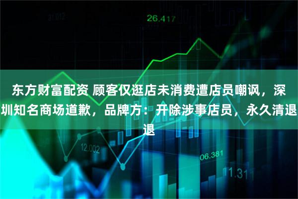 东方财富配资 顾客仅逛店未消费遭店员嘲讽，深圳知名商场道歉，品牌方：开除涉事店员，永久清退