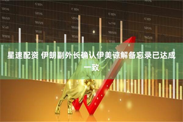 星速配资 伊朗副外长确认伊美谅解备忘录已达成一致