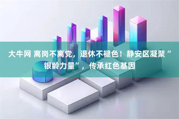 大牛网 离岗不离党,退休不褪色!静安区凝聚“银龄力量”,传承红色基因