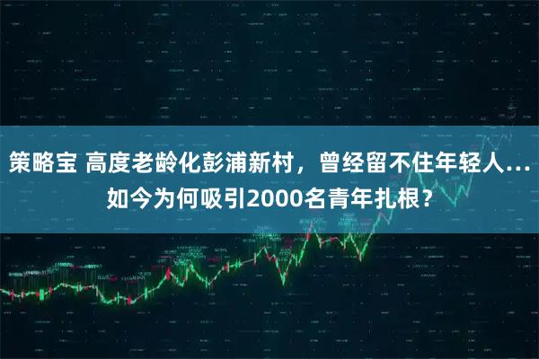 策略宝 高度老龄化彭浦新村,曾经留不住年轻人…如今为何吸引2000名青年扎根?