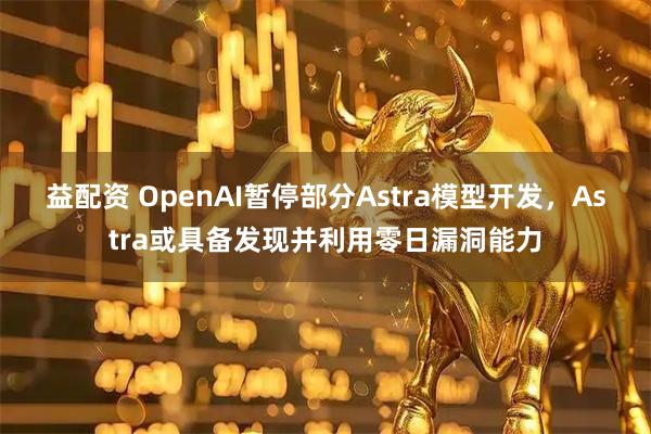 益配资 OpenAI暂停部分Astra模型开发，Astra或具备发现并利用零日漏洞能力