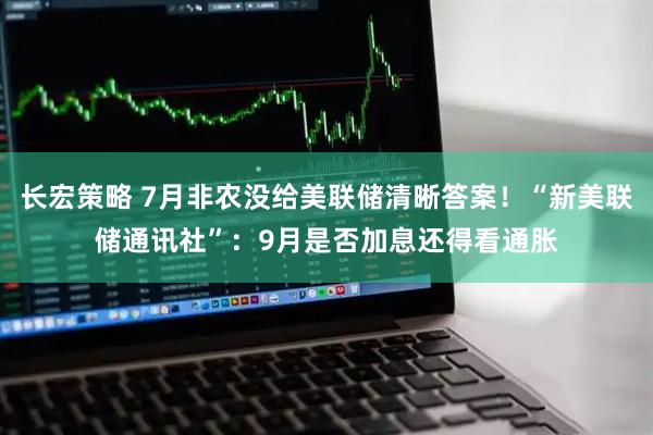长宏策略 7月非农没给美联储清晰答案！“新美联储通讯社”：9月是否加息还得看通胀