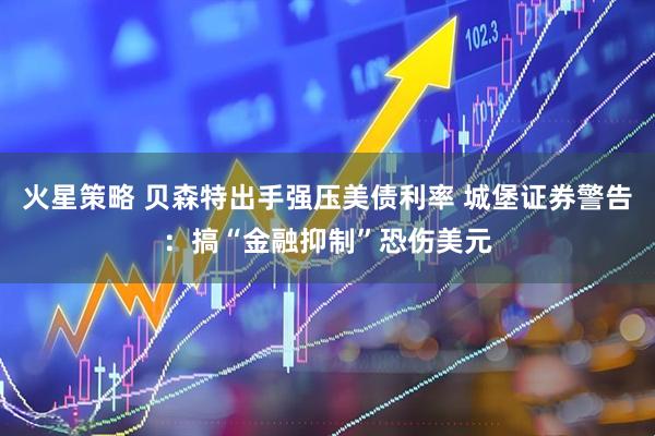 火星策略 贝森特出手强压美债利率 城堡证券警告：搞“金融抑制”恐伤美元
