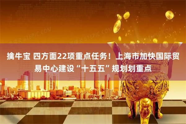 擒牛宝 四方面22项重点任务！上海市加快国际贸易中心建设“十五五”规划划重点