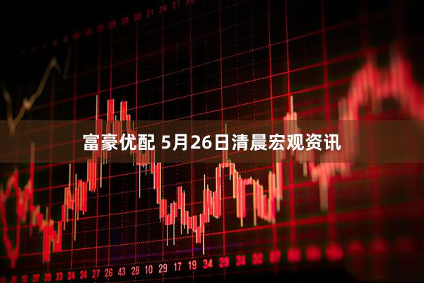 富豪优配 5月26日清晨宏观资讯