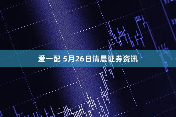 爱一配 5月26日清晨证券资讯