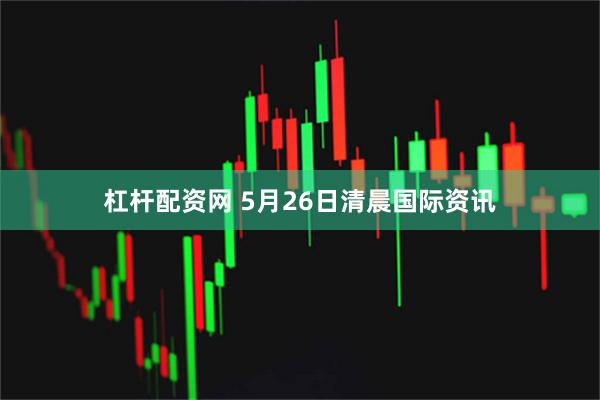 杠杆配资网 5月26日清晨国际资讯